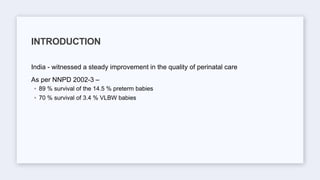 India - witnessed a steady improvement in the quality of perinatal care
As per NNPD 2002-3 –
◦ 89 % survival of the 14.5 % preterm babies
◦ 70 % survival of 3.4 % VLBW babies
INTRODUCTION
 