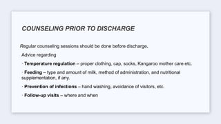 Regular counseling sessions should be done before discharge.
Advice regarding
· Temperature regulation – proper clothing, cap, socks, Kangaroo mother care etc.
· Feeding – type and amount of milk, method of administration, and nutritional
supplementation, if any.
· Prevention of infections – hand washing, avoidance of visitors, etc.
· Follow-up visits – where and when
COUNSELING PRIOR TO DISCHARGE
 