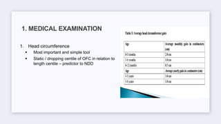 1. Head circumference
 Most important and simple tool
 Static / dropping centile of OFC in relation to
length centile – predictor to NDD
1. MEDICAL EXAMINATION
 