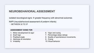 isolated neurological signs  greater frequency with abnormal outcomes
NAPI (neurobehavioral assessment of preterm infants)
◦ BETWEEN 32 TO 37
NEUROBEHAVIORAL ASSESSMENT
ASSESSMENT DONE FOR
1. Motor development & vigor
2. Scarf sign
3. Popliteal angle
4. Alertness & orientation
5. Irritability
6. Vigor and crying
7. Percentage sleep ratings
8. Quality of spontaneous movements,
9. Crying
10.Visual behavior
 