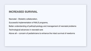 Neonatal - Obstetric collaboration,
Successful implementation of NALS programs,
Better understanding of pathophysiology and management of neonatal problems
Technological advances in neonatal care
Above all -- concern of pediatricians to enhance the intact survival of newborns
INCREASED SURVIVAL
 