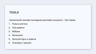 Hammersmith neonatal neurological examination (screener) – Term babies
1. Posture and tone
2. Tone patterns
3. Reflexes
4. Movements
5. Abnormal signs or patterns
6. Orientation / behavior
TOOLS
 