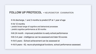  At discharge, 1 and 3 months to predict CP at 1 year of age
 At 12 months
◦ predict broad range of cognitive and behavioral processes
◦ predict cognitive performance at 36 months
At 24 month - improved prediction to early school performance
At 3-4 year - intelligence can be assessed and later IQ scores
 At 6 years - School achievement can be assessed at
 At 8 years - IQ, neuro-physiological functions, school performance assessed.
FOLLOW UP PROTOCOL - NEUROMOTOR EXAMINATION
 