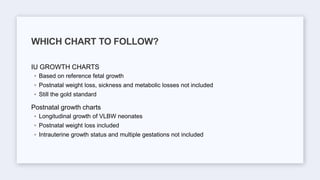 IU GROWTH CHARTS
◦ Based on reference fetal growth
◦ Postnatal weight loss, sickness and metabolic losses not included
◦ Still the gold standard
Postnatal growth charts
◦ Longitudinal growth of VLBW neonates
◦ Postnatal weight loss included
◦ Intrauterine growth status and multiple gestations not included
WHICH CHART TO FOLLOW?
 