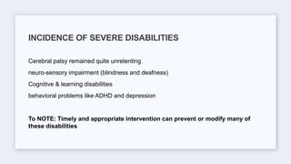 Cerebral palsy remained quite unrelenting
neuro-sensory impairment (blindness and deafness)
Cognitive & learning disabilities
behavioral problems like ADHD and depression
To NOTE: Timely and appropriate intervention can prevent or modify many of
these disabilities
INCIDENCE OF SEVERE DISABILITIES
 