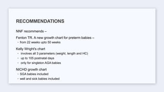 NNF recommends –
Fenton TR. A new growth chart for preterm babies –
◦ from 22 weeks upto 50 weeks
Kelly Wright's chart
◦ involves all 3 parameters (weight, length and HC)
◦ up to 105 postnatal days
◦ only for singleton AGA babies
NICHD growth chart
◦ SGA babies included
◦ well and sick babies included
RECOMMENDATIONS
 