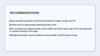 Use standard IU growth chart & plot centiles for weight, length and HC
Follow with an appropriate postnatal growth chart
HC recorded and plotted serially every health visit till two years age and to be assessed
in context of length of the baby
Weight and length must be plotted at every health visit till 6 years of age
RECOMMENDATIONS
 