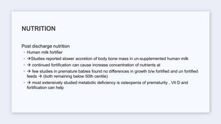 Post discharge nutrition
◦ Human milk fortifier
◦ Studies reported slower accretion of body bone mass in un-supplemented human milk
◦  continued fortification can cause increase concentration of nutrients at
◦  few studies in premature babies found no differences in growth b/w fortified and un fortified
feeds  (both remaining below 50th centile)
◦  most extensively studied metabolic deficiency is osteopenia of prematurity , Vit D and
fortification can help
NUTRITION
 