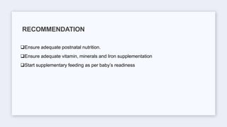 Ensure adequate postnatal nutrition.
Ensure adequate vitamin, minerals and Iron supplementation
Start supplementary feeding as per baby’s readiness
RECOMMENDATION
 
