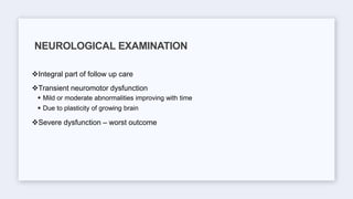Integral part of follow up care
Transient neuromotor dysfunction
 Mild or moderate abnormalities improving with time
 Due to plasticity of growing brain
Severe dysfunction – worst outcome
NEUROLOGICAL EXAMINATION
 