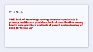 “Still lack of knowledge among neonatal specialists &
primary health care providers, lack of coordination among
health care providers and lack of parent understanding of
need for follow up”
WHY NEED
 