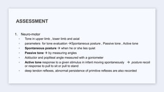 1. Neuro-motor
◦ Tone in upper limb , lower limb and axial
◦ parameters for tone evaluation Spontaneous posture , Passive tone , Active tone
◦ Spontaneous posture  when he or she lies quiet
◦ Passive tone  by measuring angles
◦ Adductor and popliteal angle measured with a goniometer
◦ Active tone response to a given stimulus in infant moving spontaneously  posture recoil
or response to pull to sit or pull to stand
◦ deep tendon reflexes, abnormal persistence of primitive reflexes are also recorded
ASSESSMENT
 