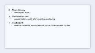 2. Neuro-sensory
◦ Hearing and vision
3. Neuro-behavioural
◦ Arousal pattern, quality of cry, suckling , swallowing
4. Head growth
◦ Head circumference and also skull for sutures, size of anterior fontanel
 