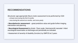 Structured, age-appropriate Neuro-motor assessment to be performed by CGA
◦ at least once during the first 6 months
◦ once during the second six months, and once yearly.
• Neurobehavior assessment - great predictive value and guide further imaging,
intervention and planning.
• Neurological Assessment by Amiel –Tison scale, Hammersmith neonatal / infant
neurological examination at discharge and periodically as indicated
• Assessment of severity of disability (function) by GMFCS at 2 years
RECOMMENDATIONS
 