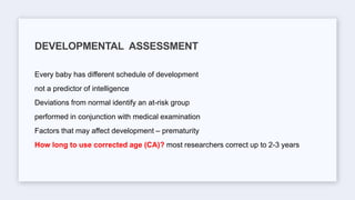 Every baby has different schedule of development
not a predictor of intelligence
Deviations from normal identify an at-risk group
performed in conjunction with medical examination
Factors that may affect development – prematurity
How long to use corrected age (CA)? most researchers correct up to 2-3 years
DEVELOPMENTAL ASSESSMENT
 