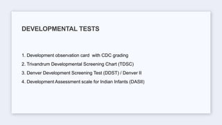 1. Development observation card with CDC grading
2. Trivandrum Developmental Screening Chart (TDSC)
3. Denver Development Screening Test (DDST) / Denver II
4. Development Assessment scale for Indian Infants (DASII)
DEVELOPMENTAL TESTS
 