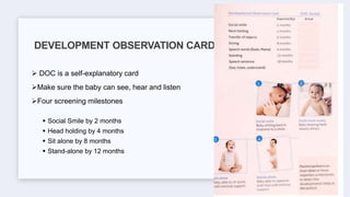  DOC is a self-explanatory card
Make sure the baby can see, hear and listen
Four screening milestones
 Social Smile by 2 months
 Head holding by 4 months
 Sit alone by 8 months
 Stand-alone by 12 months
DEVELOPMENT OBSERVATION CARD
 