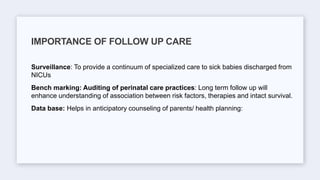 Surveillance: To provide a continuum of specialized care to sick babies discharged from
NICUs
Bench marking: Auditing of perinatal care practices: Long term follow up will
enhance understanding of association between risk factors, therapies and intact survival.
Data base: Helps in anticipatory counseling of parents/ health planning:
IMPORTANCE OF FOLLOW UP CARE
 