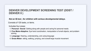 Not an IQ test , for children with serious developmental delays.
Consists of 125 tasks, or items.
Includes four areas:
1. Personal –Social: Getting along with people and caring for personal needs
2. Fine Motor-Adaptive: Eye hand coordination, manipulation of small objects, and problem
solving
3. Language: Hearing, understanding, and using language
4. Gross Motor: sitting, walking, jumping, and overall large muscle movement
DENVER DEVELOPMENT SCREENING TEST (DDST /
DENVER II )
 