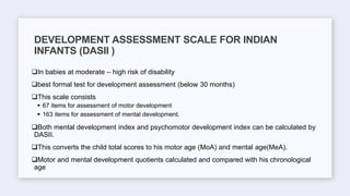 In babies at moderate – high risk of disability
best formal test for development assessment (below 30 months)
This scale consists
 67 items for assessment of motor development
 163 items for assessment of mental development.
Both mental development index and psychomotor development index can be calculated by
DASII.
This converts the child total scores to his motor age (MoA) and mental age(MeA).
Motor and mental development quotients calculated and compared with his chronological
age
DEVELOPMENT ASSESSMENT SCALE FOR INDIAN
INFANTS (DASII )
 