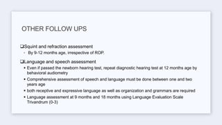 Squint and refraction assessment
◦ By 9-12 months age, irrespective of ROP.
Language and speech assessment
 Even if passed the newborn hearing test, repeat diagnostic hearing test at 12 months age by
behavioral audiometry
 Comprehensive assessment of speech and language must be done between one and two
years age
 both receptive and expressive language as well as organization and grammars are required
 Language assessment at 9 months and 18 months using Language Evaluation Scale
Trivandrum (0-3)
OTHER FOLLOW UPS
 