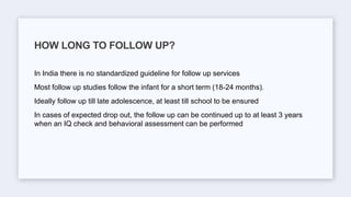In India there is no standardized guideline for follow up services
Most follow up studies follow the infant for a short term (18-24 months).
Ideally follow up till late adolescence, at least till school to be ensured
In cases of expected drop out, the follow up can be continued up to at least 3 years
when an IQ check and behavioral assessment can be performed
HOW LONG TO FOLLOW UP?
 