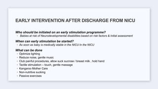 Who should be initiated on an early stimulation programme?
◦ Babies at risk of Neurodevelopmental disabilities based on risk factors & Initial assessment
When can early stimulation be started?
◦ As soon as baby is medically stable in the NICU In the NICU
What can be done
◦ Optimize lighting
◦ Reduce noise, gentle music
◦ Club painful procedures, allow suck sucrose / breast milk , hold hand
◦ Tactile stimulation – touch, gentle massage
◦ Kangaroo Mother Care
◦ Non-nutritive sucking
◦ Passive exercises
EARLY INTERVENTION AFTER DISCHARGE FROM NICU
 