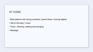 • Bold patterns with strong contrasts / parent faces / moving objects
• Talk to the baby / music
• Touch - Rocking, walking and swinging
• Massage
AT HOME
 