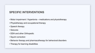 • Motor impairment / Hypertonia – medications and physiotherapy
• Physiotherapy and occupational therapy
• Speech therapy
• Seizures
• DDH and other Orthopedic
• Squint correction
• Behavior therapy and pharmacotherapy for behavioral disorders
• Therapy for learning disabilities
SPECIFIC INTERVENTIONS
 