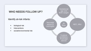 Identify at-risk infants:
 biological risk
 Interventions
 social/environmental risk
WHO NEEDS FOLLOW UP?
At
Risk
Gestational
age and
Birth weight
NEC, NNJ
Invasive
ventilation,
Postnatal
steroid
Neonatal
sepsis &
meningitis
 