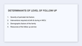 1. Severity of perinatal risk factors
2. Interventions required at birth & during in NICU
3. Demographic factors of the family
4. Resources of the follow up service
DETERMINANTS OF LEVEL OF FOLLOW UP
 