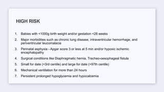 1. Babies with <1000g birth weight and/or gestation <28 weeks
2. Major morbidities such as chronic lung disease, intraventricular hemorrhage, and
periventricular leucomalacia
3. Perinatal asphyxia - Apgar score 3 or less at 5 min and/or hypoxic ischemic
encephalopathy
4. Surgical conditions like Diaphragmatic hernia, Tracheo-oesophageal fistula
5. Small for date (<3rd centile) and large for date (>97th centile)
6. Mechanical ventilation for more than 24 hours
7. Persistent prolonged hypoglycemia and hypocalcemia
HIGH RISK
 