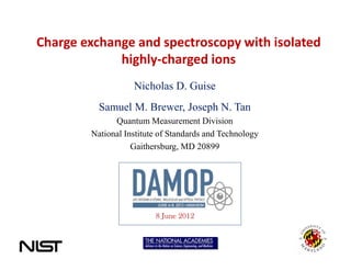 Charge exchange and spectroscopy with isolated
             highly-charged ions
                   Nicholas D. Guise
          Samuel M. Brewer, Joseph N. Tan
              Quantum Measurement Division
        National Institute of Standards and Technology
                   Gaithersburg, MD 20899




                         8 June 2012
 