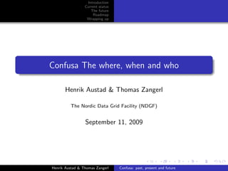 Introduction
                 Current status
                    The future
                     Roadmap
                  Wrapping up




Confusa The where, when and who

       Henrik Austad & Thomas Zangerl

         The Nordic Data Grid Facility (NDGF)


                 September 11, 2009




Henrik Austad & Thomas Zangerl    Confusa: past, present and future
 