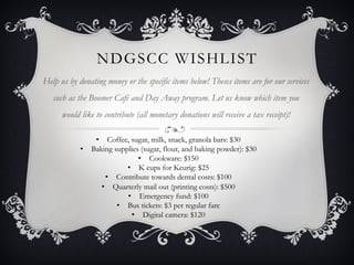 NDGSCC WISHLIST
Help us by donating money or the specific items below! Theses items are for our services
   such as the Boomer Café and Day Away program. Let us know which item you
      would like to contribute (all monetary donations will receive a tax receipt)!

                •  Coffee, sugar, milk, snack, granola bars: $30
            •  Baking supplies (sugar, flour, and baking powder): $30
                              •  Cookware: $150
                          •  K cups for Keurig: $25
                    •  Contribute towards dental costs: $100
                  •  Quarterly mail out (printing costs): $500
                          •  Emergency fund: $100
                       •  Bus tickets: $3 per regular fare
                            •  Digital camera: $120
 
