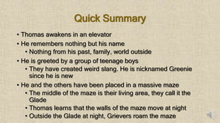 Quick Summary
• Thomas awakens in an elevator
• He remembers nothing but his name
• Nothing from his past, family, world outside
• He is greeted by a group of teenage boys
• They have created weird slang. He is nicknamed Greenie
since he is new
• He and the others have been placed in a massive maze
• The middle of the maze is their living area, they call it the
Glade
• Thomas learns that the walls of the maze move at night
• Outside the Glade at night, Grievers roam the maze
 