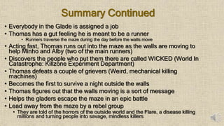 Summary Continued
• Everybody in the Glade is assigned a job
• Thomas has a gut feeling he is meant to be a runner
• Runners traverse the maze during the day before the walls move
• Acting fast, Thomas runs out into the maze as the walls are moving to
help Minho and Alby (two of the main runners)
• Discovers the people who put them there are called WICKED (World In
Catastrophe: Killzone Experiment Department)
• Thomas defeats a couple of grievers (Weird, mechanical killing
machines)
• Becomes the first to survive a night outside the walls
• Thomas figures out that the walls moving is a sort of message
• Helps the gladers escape the maze in an epic battle
• Lead away from the maze by a rebel group
• They are told of the horrors of the outside world and the Flare, a disease killing
millions and turning people into savage, mindless killers
 