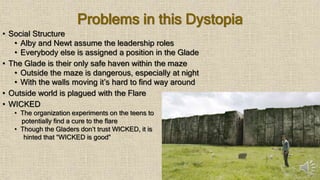 Problems in this Dystopia
• Social Structure
• Alby and Newt assume the leadership roles
• Everybody else is assigned a position in the Glade
• The Glade is their only safe haven within the maze
• Outside the maze is dangerous, especially at night
• With the walls moving it’s hard to find way around
• Outside world is plagued with the Flare
• WICKED
• The organization experiments on the teens to
potentially find a cure to the flare
• Though the Gladers don’t trust WICKED, it is
hinted that “WICKED is good”
 