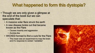 What happened to form this dystopia?
• Though we are only given a glimpse at
the end of the book but we can
speculate that:
• A massive solar flare struck the earth
• A new disease broke out that became
known as the Flare
• Causes insanity and aggression
• Zombie-like
• WICKED formed to find a cure for the Flare
• The maze was an experiment to map the brain
and it’s response to certain “variables”
 