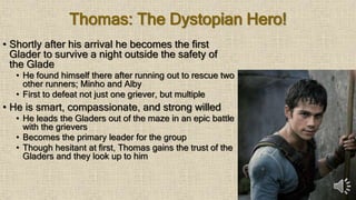 Thomas: The Dystopian Hero!
• Shortly after his arrival he becomes the first
Glader to survive a night outside the safety of
the Glade
• He found himself there after running out to rescue two
other runners; Minho and Alby
• First to defeat not just one griever, but multiple
• He is smart, compassionate, and strong willed
• He leads the Gladers out of the maze in an epic battle
with the grievers
• Becomes the primary leader for the group
• Though hesitant at first, Thomas gains the trust of the
Gladers and they look up to him
 