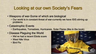 Looking at our own Society’s Fears
• Weapons of war-Some of which are biological
• Our world is in constant threat of war-currently we have ISIS stirring up
problems
• Catastrophic Events
• Earthquakes, Tornadoes, Hurricanes, Solar Flares (like in the book)
• Disease Plaguing the World
• We’ve had a recent Ebola scare
• West Nile Virus
• Bird Flu
 
