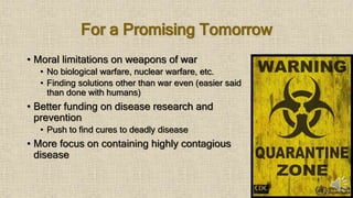 For a Promising Tomorrow
• Moral limitations on weapons of war
• No biological warfare, nuclear warfare, etc.
• Finding solutions other than war even (easier said
than done with humans)
• Better funding on disease research and
prevention
• Push to find cures to deadly disease
• More focus on containing highly contagious
disease
 