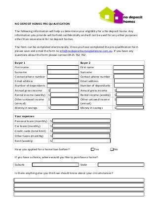 NO DEPOSIT HOMES PRE-QUALIFICATION

The following information will help us determine your eligibility for a No deposit home. Any
information you provide will be held confidentially and will not be used for any other purposes
other than assessment for no deposit homes.

The form can be completed electronically. Once you have completed the pre-qualification form
please save and email the form to info@nodeposithomesgladstone.com.au. If you have any
questions about the form please contact 0425 762 702.

Buyer 1                                           Buyer 2
First name                                        First name
Surname                                           Surname
Contact phone number                              Contact phone number
Email address                                     Email address
Number of dependants                              Number of dependants
Annual gross income          $                    Annual gross income        $
Rental income (weekly)       $                    Rental income (weekly)     $
Other untaxed income         $                    Other untaxed income       $
(annual)                                          (annual)
Money in savings             $                    Money in savings           $

Your expenses
Personal loans (monthly) $
Car loans (monthly)              $
Credit cards (total limit)       $
Other loans (monthly)            $
Rent (weekly)                    $

Have you applied for a home loan before?                   □ Yes          □ No

If you have a choice, where would you like to purchase a home?

Suburb                                            State

Is there anything else you think we should know about your circumstances?
 