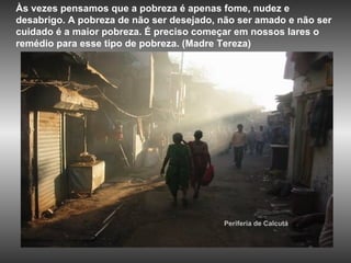 Periferia de Calcutá Às vezes pensamos que a pobreza é apenas fome, nudez e desabrigo. A pobreza de não ser desejado, não ser amado e não ser cuidado é a maior pobreza. É preciso começar em nossos lares o remédio para esse tipo de pobreza. (Madre Tereza)  