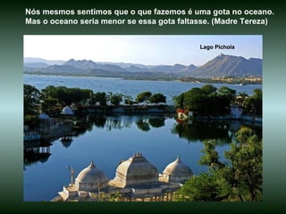 Lago Pichola Nós mesmos sentimos que o que fazemos é uma gota no oceano. Mas o oceano seria menor se essa gota faltasse. (Madre Tereza)  