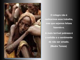 O milagre não é realizarmos esse trabalho, mas que sejamos felizes fazendo-o. A mais terrível pobreza é a solidão e o sentimento de não ser amado. (Madre Tereza)   