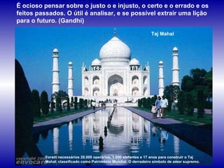 Taj Mahal Foram necessários 20.000 operários, 1.000 elefantes e 17 anos para construir o Taj Mahal, classificado como Patrimônio Mundial. O derradeiro símbolo de amor supremo.  É ocioso pensar sobre o justo o e injusto, o certo e o errado e os feitos passados. O útil é analisar, e se possível extrair uma lição para o futuro. (Gandhi)  