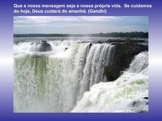 Que a nossa mensagem seja a nossa própria vida.  Se cuidamos do hoje, Deus cuidará do amanhã. (Gandhi)   