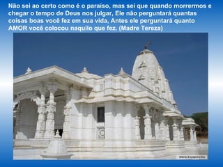 Não sei ao certo como é o paraíso, mas sei que quando morrermos e chegar o tempo de Deus nos julgar, Ele não perguntará quantas coisas boas você fez em sua vida, Antes ele perguntará quanto AMOR você colocou naquilo que fez. (Madre Tereza)  