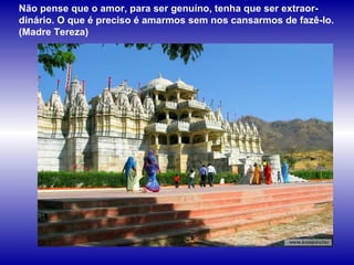 Não pense que o amor, para ser genuíno, tenha que ser extraor-dinário. O que é preciso é amarmos sem nos cansarmos de fazê-lo. (Madre Tereza)  